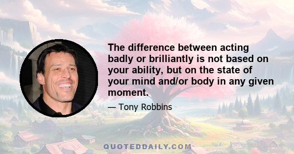 The difference between acting badly or brilliantly is not based on your ability, but on the state of your mind and/or body in any given moment.