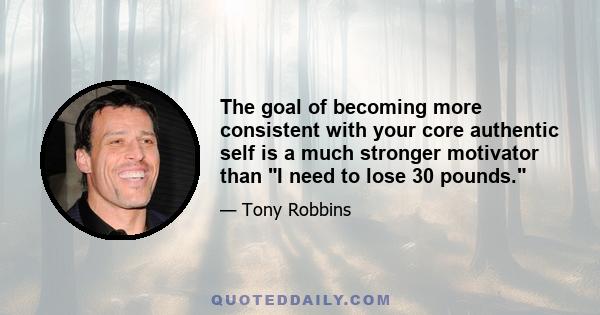 The goal of becoming more consistent with your core authentic self is a much stronger motivator than I need to lose 30 pounds.