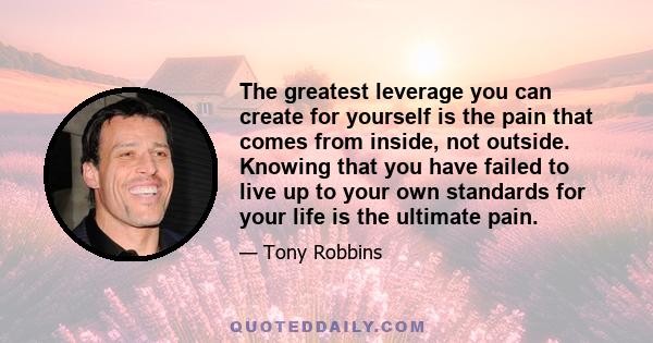 The greatest leverage you can create for yourself is the pain that comes from inside, not outside. Knowing that you have failed to live up to your own standards for your life is the ultimate pain.