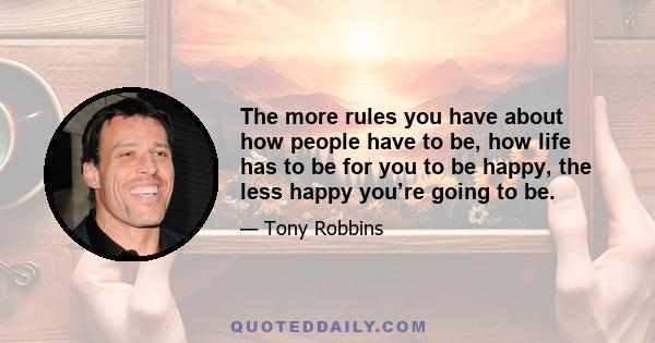 The more rules you have about how people have to be, how life has to be for you to be happy, the less happy you’re going to be.