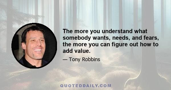 The more you understand what somebody wants, needs, and fears, the more you can figure out how to add value.