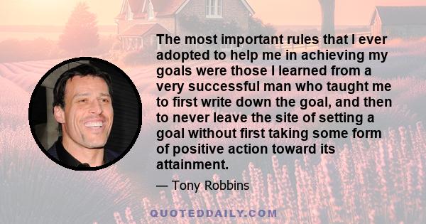 The most important rules that I ever adopted to help me in achieving my goals were those I learned from a very successful man who taught me to first write down the goal, and then to never leave the site of setting a