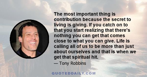 The most important thing is contribution because the secret to living is giving. If you catch on to that you start realizing that there's nothing you can get that comes close to what you can give. Life is calling all of 