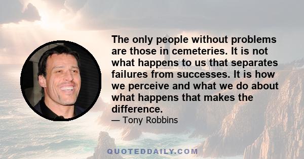 The only people without problems are those in cemeteries. It is not what happens to us that separates failures from successes. It is how we perceive and what we do about what happens that makes the difference.