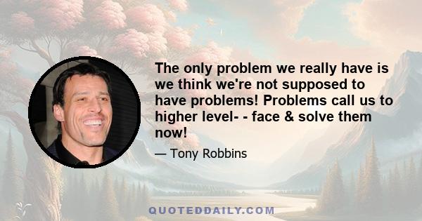 The only problem we really have is we think we're not supposed to have problems! Problems call us to higher level- - face & solve them now!