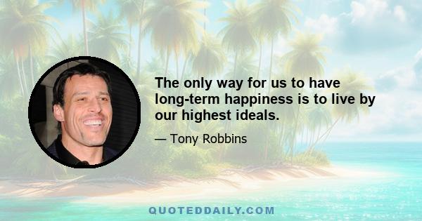 The only way for us to have long-term happiness is to live by our highest ideals.