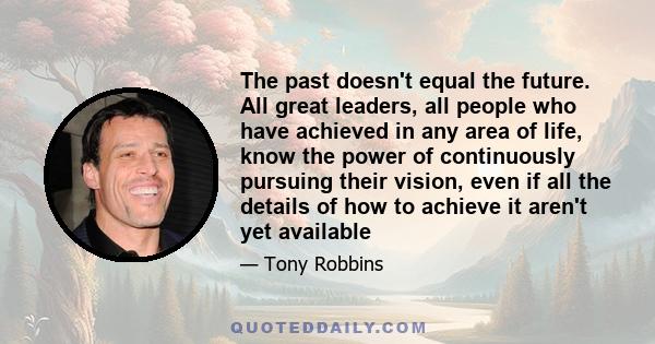 The past doesn't equal the future. All great leaders, all people who have achieved in any area of life, know the power of continuously pursuing their vision, even if all the details of how to achieve it aren't yet