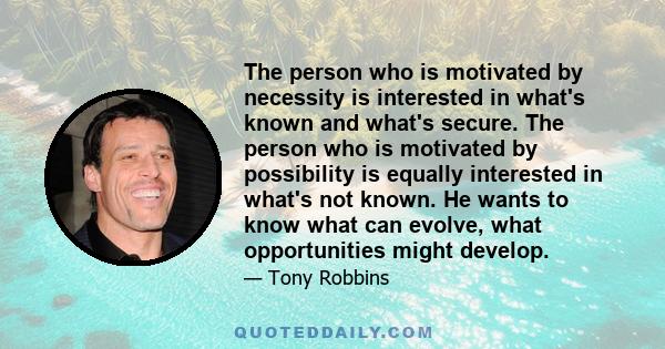 The person who is motivated by necessity is interested in what's known and what's secure. The person who is motivated by possibility is equally interested in what's not known. He wants to know what can evolve, what