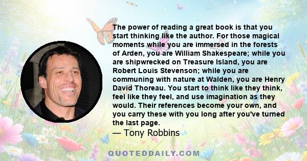 The power of reading a great book is that you start thinking like the author. For those magical moments while you are immersed in the forests of Arden, you are William Shakespeare; while you are shipwrecked on Treasure