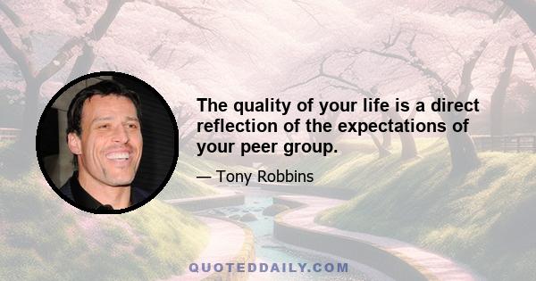 The quality of your life is a direct reflection of the expectations of your peer group.