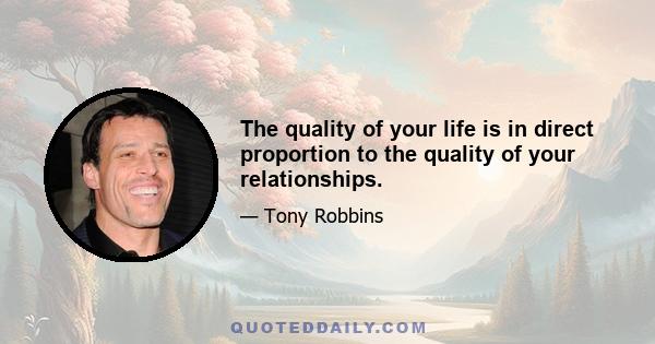 The quality of your life is in direct proportion to the quality of your relationships.