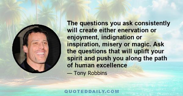 The questions you ask consistently will create either enervation or enjoyment, indignation or inspiration, misery or magic. Ask the questions that will uplift your spirit and push you along the path of human excellence