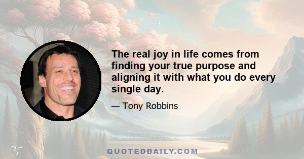 The real joy in life comes from finding your true purpose and aligning it with what you do every single day.