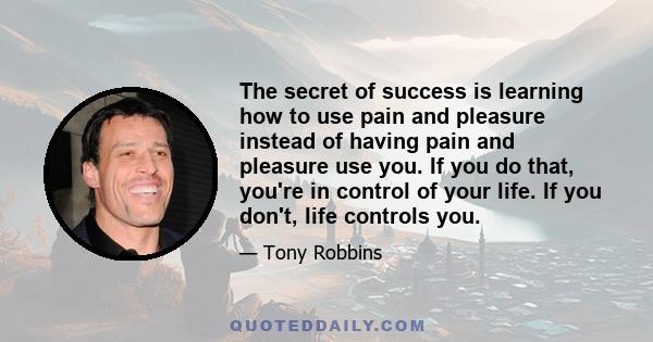 The secret of success is learning how to use pain and pleasure instead of having pain and pleasure use you. If you do that, you're in control of your life. If you don't, life controls you.