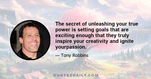 The secret of unleashing your true power is setting goals that are exciting enough that they truly inspire your creativity and ignite yourpassion.