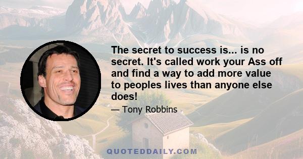 The secret to success is... is no secret. It's called work your Ass off and find a way to add more value to peoples lives than anyone else does!