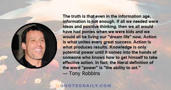 The truth is that even in the information age, information is not enough. if all we needed were ideas and positive thinking, then we all would have had ponies when we were kids and we would all be living our dream life