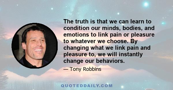 The truth is that we can learn to condition our minds, bodies, and emotions to link pain or pleasure to whatever we choose. By changing what we link pain and pleasure to, we will instantly change our behaviors.