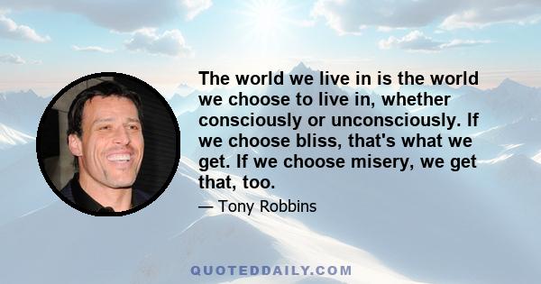 The world we live in is the world we choose to live in, whether consciously or unconsciously. If we choose bliss, that's what we get. If we choose misery, we get that, too.