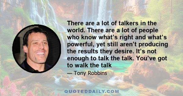 There are a lot of talkers in the world. There are a lot of people who know what’s right and what’s powerful, yet still aren’t producing the results they desire. It’s not enough to talk the talk. You’ve got to walk the