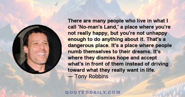 There are many people who live in what I call 'No-man's Land,' a place where you're not really happy, but you're not unhappy enough to do anything about it. That's a dangerous place. It's a place where people numb