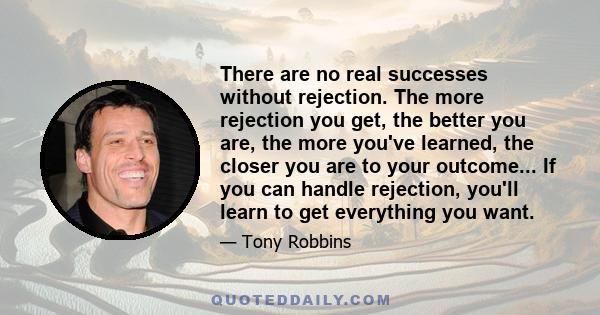 There are no real successes without rejection. The more rejection you get, the better you are, the more you've learned, the closer you are to your outcome... If you can handle rejection, you'll learn to get everything