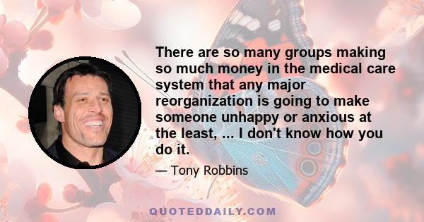 There are so many groups making so much money in the medical care system that any major reorganization is going to make someone unhappy or anxious at the least, ... I don't know how you do it.