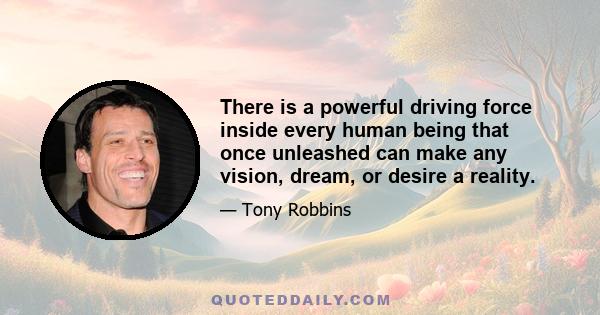 There is a powerful driving force inside every human being that once unleashed can make any vision, dream, or desire a reality.