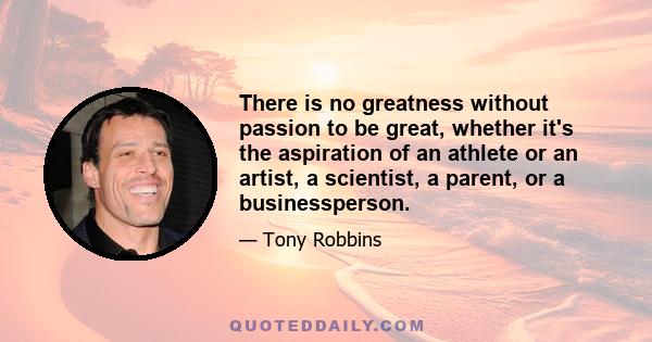 There is no greatness without passion to be great, whether it's the aspiration of an athlete or an artist, a scientist, a parent, or a businessperson.