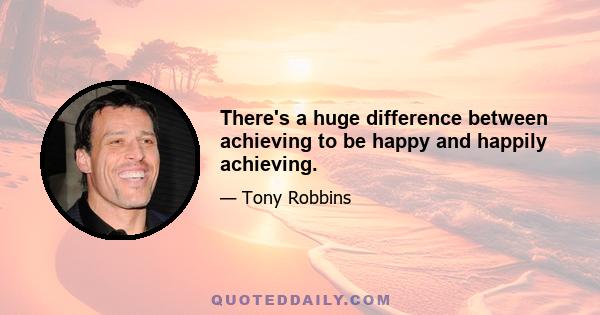 There's a huge difference between achieving to be happy and happily achieving.