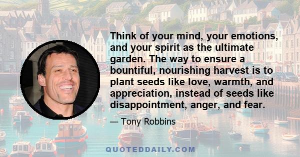 Think of your mind, your emotions, and your spirit as the ultimate garden. The way to ensure a bountiful, nourishing harvest is to plant seeds like love, warmth, and appreciation, instead of seeds like disappointment,