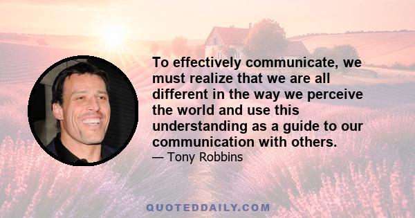 To effectively communicate, we must realize that we are all different in the way we perceive the world and use this understanding as a guide to our communication with others.