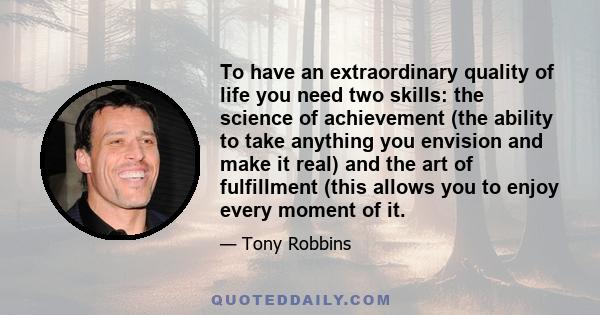 To have an extraordinary quality of life you need two skills: the science of achievement (the ability to take anything you envision and make it real) and the art of fulfillment (this allows you to enjoy every moment of