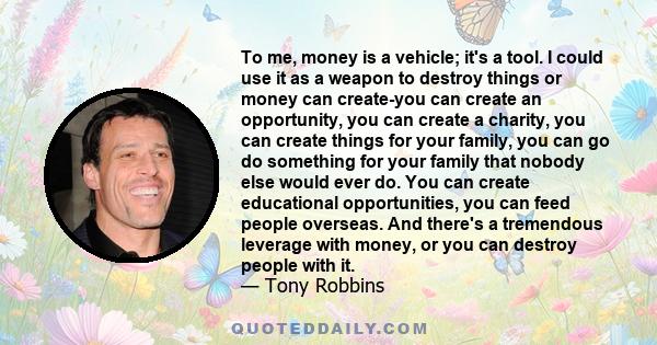 To me, money is a vehicle; it's a tool. I could use it as a weapon to destroy things or money can create-you can create an opportunity, you can create a charity, you can create things for your family, you can go do