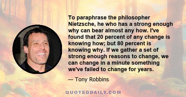 To paraphrase the philosopher Nietzsche, he who has a strong enough why can bear almost any how. I've found that 20 percent of any change is knowing how; but 80 percent is knowing why. If we gather a set of strong