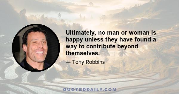 Ultimately, no man or woman is happy unless they have found a way to contribute beyond themselves.