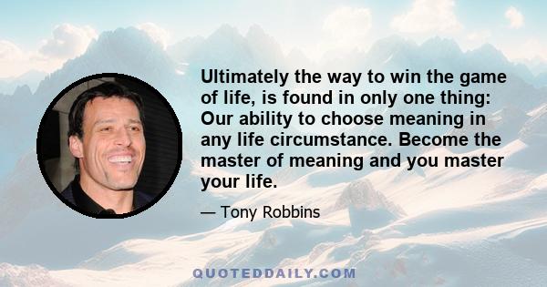 Ultimately the way to win the game of life, is found in only one thing: Our ability to choose meaning in any life circumstance. Become the master of meaning and you master your life.