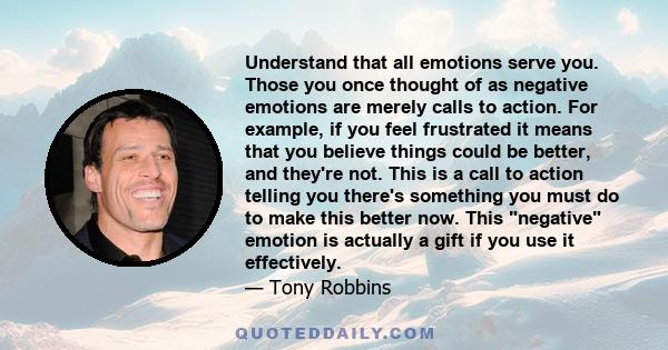 Understand that all emotions serve you. Those you once thought of as negative emotions are merely calls to action. For example, if you feel frustrated it means that you believe things could be better, and they're not.