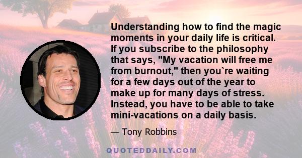 Understanding how to find the magic moments in your daily life is critical. If you subscribe to the philosophy that says, My vacation will free me from burnout, then you`re waiting for a few days out of the year to make 