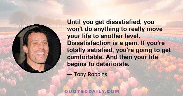 Until you get dissatisfied, you won't do anything to really move your life to another level. Dissatisfaction is a gem. If you're totally satisfied, you're going to get comfortable. And then your life begins to