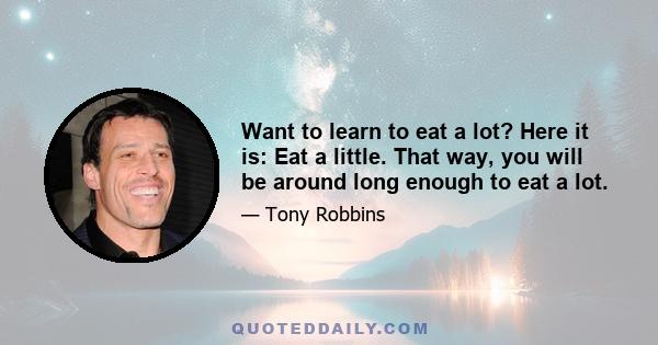 Want to learn to eat a lot? Here it is: Eat a little. That way, you will be around long enough to eat a lot.