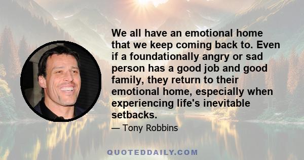 We all have an emotional home that we keep coming back to. Even if a foundationally angry or sad person has a good job and good family, they return to their emotional home, especially when experiencing life's inevitable 