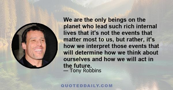 We are the only beings on the planet who lead such rich internal lives that it's not the events that matter most to us, but rather, it's how we interpret those events that will determine how we think about ourselves and 