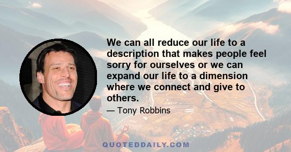 We can all reduce our life to a description that makes people feel sorry for ourselves or we can expand our life to a dimension where we connect and give to others.