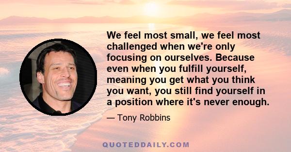 We feel most small, we feel most challenged when we're only focusing on ourselves. Because even when you fulfill yourself, meaning you get what you think you want, you still find yourself in a position where it's never