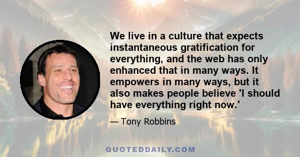 We live in a culture that expects instantaneous gratification for everything, and the web has only enhanced that in many ways. It empowers in many ways, but it also makes people believe 'I should have everything right