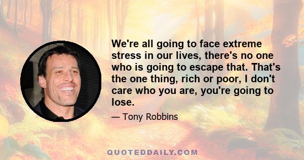 We're all going to face extreme stress in our lives, there's no one who is going to escape that. That's the one thing, rich or poor, I don't care who you are, you're going to lose.