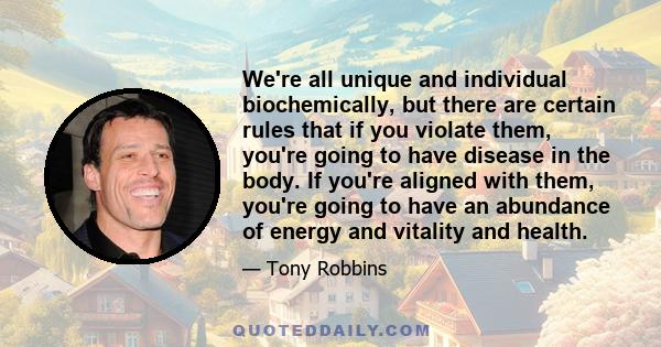 We're all unique and individual biochemically, but there are certain rules that if you violate them, you're going to have disease in the body. If you're aligned with them, you're going to have an abundance of energy and 