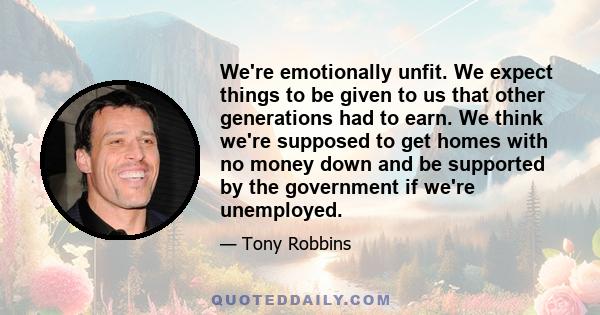 We're emotionally unfit. We expect things to be given to us that other generations had to earn. We think we're supposed to get homes with no money down and be supported by the government if we're unemployed.