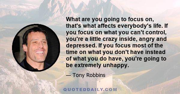 What are you going to focus on, that's what affects everybody's life. If you focus on what you can't control, you're a little crazy inside, angry and depressed. If you focus most of the time on what you don't have